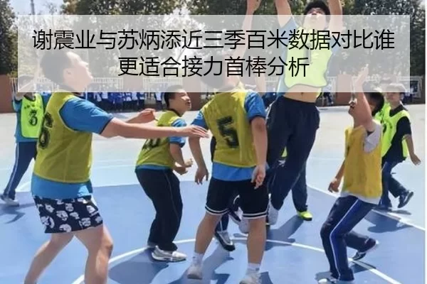 谢震业与苏炳添近三季百米数据对比谁更适合接力首棒分析