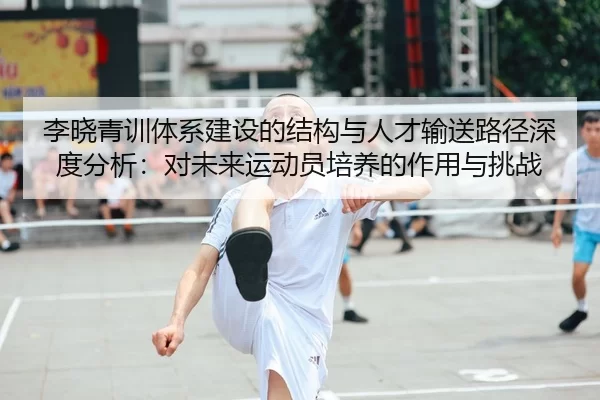 李晓青训体系建设的结构与人才输送路径深度分析：对未来运动员培养的作用与挑战