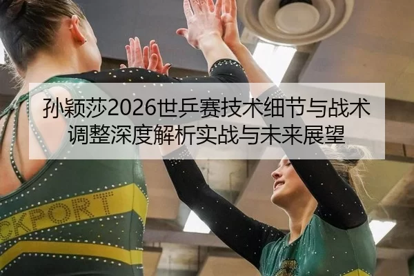 孙颖莎2026世乒赛技术细节与战术调整深度解析实战与未来展望